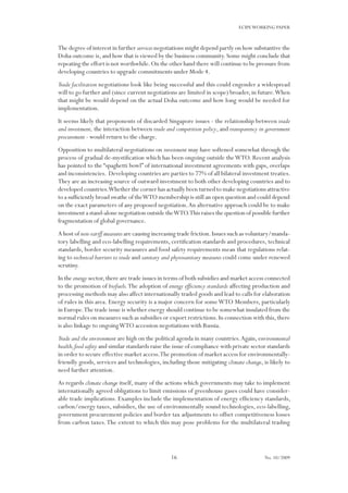 16
ECIPEWORKING PAPER
No. 10/2009
The degree of interest in further services negotiations might depend partly on how substantive the
Doha outcome is,and how that is viewed by the business community.Some might conclude that
repeating the effort is not worthwhile.On the other hand there will continue to be pressure from
developing countries to upgrade commitments under Mode 4.
Trade facilitation negotiations look like being successful and this could engender a widespread
will to go further and (since current negotiations are limited in scope) broader, in future.When
that might be would depend on the actual Doha outcome and how long would be needed for
implementation.
It seems likely that proponents of discarded Singapore issues - the relationship between trade
and investment, the interaction between trade and competition policy, and transparency in government
procurement - would return to the charge.
Opposition to multilateral negotiations on investment may have softened somewhat through the
process of gradual de-mystification which has been ongoing outside theWTO. Recent analysis
has pointed to the “spaghetti bowl” of international investment agreements with gaps, overlaps
and inconsistencies. Developing countries are parties to 77% of all bilateral investment treaties.
They are an increasing source of outward investment to both other developing countries and to
developed countries.Whether the corner has actually been turned to make negotiations attractive
to a sufficiently broad swathe of theWTO membership is still an open question and could depend
on the exact parameters of any proposed negotiation.An alternative approach could be to make
investment a stand-alone negotiation outside theWTO.This raises the question of possible further
fragmentation of global governance.
A host of non-tariff measures are causing increasing trade friction.Issues such as voluntary/manda-
tory labelling and eco-labelling requirements, certification standards and procedures, technical
standards, border security measures and food safety requirements mean that regulations relat-
ing to technical barriers to trade and sanitary and phytosanitary measures could come under renewed
scrutiny.
In the energy sector,there are trade issues in terms of both subsidies and market access connected
to the promotion of biofuels.The adoption of energy efficiency standards affecting production and
processing methods may also affect internationally traded goods and lead to calls for elaboration
of rules in this area. Energy security is a major concern for someWTO Members, particularly
in Europe.The trade issue is whether energy should continue to be somewhat insulated from the
normal rules on measures such as subsidies or export restrictions.In connection with this,there
is also linkage to ongoingWTO accession negotiations with Russia.
Trade and the environment are high on the political agenda in many countries.Again, environmental
health,food safety and similar standards raise the issue of compliance with private sector standards
in order to secure effective market access.The promotion of market access for environmentally-
friendly goods, services and technologies, including those mitigating climate change, is likely to
need further attention.
As regards climate change itself, many of the actions which governments may take to implement
internationally agreed obligations to limit emissions of greenhouse gases could have consider-
able trade implications. Examples include the implementation of energy efficiency standards,
carbon/energy taxes, subsidies, the use of environmentally sound technologies, eco-labelling,
government procurement policies and border tax adjustments to offset competitiveness losses
from carbon taxes.The extent to which this may pose problems for the multilateral trading
 