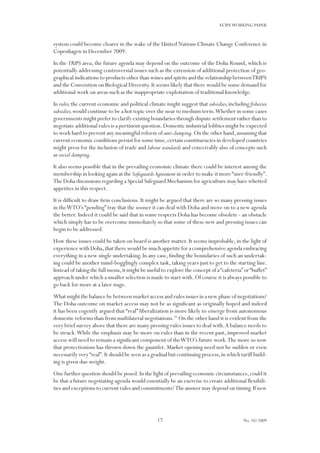 17
ECIPEWORKING PAPER
No. 10/2009
system could become clearer in the wake of the United Nations Climate Change Conference in
Copenhagen in December 2009.
In the TRIPS area, the future agenda may depend on the outcome of the Doha Round, which is
potentially addressing controversial issues such as the extension of additional protection of geo-
graphical indications to products other than wines and spirits and the relationship betweenTRIPS
and the Convention on Biological Diversity.It seems likely that there would be some demand for
additional work on areas such as the inappropriate exploitation of traditional knowledge.
In rules,the current economic and political climate might suggest that subsidies,including fisheries
subsidies,would continue to be a hot topic over the near to medium term.Whether in some cases
governments might prefer to clarify existing boundaries through dispute settlement rather than to
negotiate additional rules is a pertinent question.Domestic industrial lobbies might be expected
to work hard to prevent any meaningful reform of anti-dumping.On the other hand,assuming that
current economic conditions persist for some time,certain constituencies in developed countries
might press for the inclusion of trade and labour standards and conceivably also of concepts such
as social dumping.
It also seems possible that in the prevailing economic climate there could be interest among the
membership in looking again at the SafeguardsAgreement in order to make it more“user-friendly”.
The Doha discussions regarding a Special Safeguard Mechanism for agriculture may have whetted
appetites in this respect.
It is difficult to draw firm conclusions. It might be argued that there are so many pressing issues
in theWTO’s “pending” tray that the sooner it can deal with Doha and move on to a new agenda
the better. Indeed it could be said that in some respects Doha has become obsolete - an obstacle
which simply has to be overcome immediately so that some of these new and pressing issues can
begin to be addressed.
How these issues could be taken on board is another matter. It seems improbable, in the light of
experience with Doha,that there would be much appetite for a comprehensive agenda embracing
everything in a new single undertaking. In any case, finding the boundaries of such an undertak-
ing could be another mind-bogglingly complex task, taking years just to get to the starting line.
Instead of taking the full menu,it might be useful to explore the concept of a“cafeteria”or“buffet”
approach under which a smaller selection is made to start with.Of course it is always possible to
go back for more at a later stage.
What might the balance be between market access and rules issues in a new phase of negotiations?
The Doha outcome on market access may not be as significant as originally hoped and indeed
it has been cogently argued that “real” liberalization is more likely to emerge from autonomous
domestic reforms than from multilateral negotiations.35
On the other hand it is evident from the
very brief survey above that there are many pressing rules issues to deal with.A balance needs to
be struck.While the emphasis may be more on rules than in the recent past, improved market
access will need to remain a significant component of theWTO’s future work.The more so now
that protectionism has thrown down the gauntlet. Market opening need not be sudden or even
necessarily very“real”.It should be seen as a gradual but continuing process,in which tariff build-
ing is given due weight.
One further question should be posed.In the light of prevailing economic circumstances,could it
be that a future negotiating agenda would essentially be an exercise to create additional flexibili-
ties and exceptions to current rules and commitments? The answer may depend on timing.If new
 