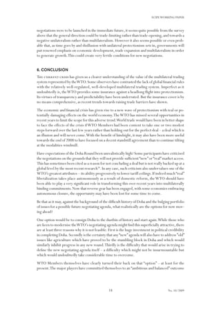18
ECIPEWORKING PAPER
No. 10/2009
negotiations were to be launched in the immediate future,it seems quite possible from the survey
above that the general direction could be trade-limiting rather than trade-opening,and towards a
negative unilateralism rather than multilateralism.However it also seems possible or even prob-
able that, as time goes by and disillusion with unilateral protectionism sets in, governments will
put renewed emphasis on economic development, trade expansion and multilateralism in order
to generate growth.This could create very fertile conditions for new negotiations.
6. Conclusion
The current crisis has given us a clearer understanding of the value of the multilateral trading
system represented by theWTO.Some observers have contrasted the lack of global financial rules
with the relatively well-regulated, well-developed multilateral trading system. Imperfect as it
undoubtedly is, theWTO provides some insurance against a headlong flight into protectionism.
Its virtues of transparency and predictability have been underrated.But the insurance cover is by
no means comprehensive, as recent trends towards raising trade barriers have shown.
The economic and financial crisis has given rise to a new wave of protectionism with real or po-
tentially damaging effects on the world economy.TheWTO has missed several opportunities in
recent years to limit the scope for this adverse trend.World trade would have been in better shape
to face the effects of the crisis ifWTO Members had been content to take one or two modest
steps forward over the last few years rather than holding out for the perfect deal – a deal which is
an illusion and will never come.With the benefit of hindsight, it may also have been more useful
towards the end of 2008 to have focused on a decent standstill agreement than to continue tilting
at the modalities windmill.
Have expectations of the Doha Round been unrealistically high? Some participants have criticised
the negotiations on the grounds that they will not provide sufficient“new”or“real”market access.
This has sometimes been cited as a reason for not concluding a deal but is not really backed up at a
global level by the most recent research36
.In any case,such criticism also undervalues one of the
WTO’s greatest attributes – its ability progressively to lower tariff ceilings.If indeed much“real”
liberalization takes place autonomously as a result of domestic reform, theWTO should have
been able to play a very significant role in transforming this over recent years into multilaterally
binding commitments.Now that reverse gear has been engaged,with some economies embracing
autonomous closure, the opportunity may have been lost for some time to come.
Be that as it may,against the background of the difficult history of Doha and the bulging portfolio
of issues for a possible future negotiating agenda,what realistically are the options for now mov-
ing ahead?
One option would be to consign Doha to the dustbin of history and start again.While those who
are keen to modernise theWTO’s negotiating agenda might find this superficially attractive,there
are at least three reasons why it is not feasible.First is the huge investment in political credibility
in completing Doha.Secondly is the certainty that any“new”agenda will also have to address ”old”
issues like agriculture which have proved to be the stumbling block in Doha and which would
similarly inhibit progress in any new round.Thirdly is the difficulty that would arise in trying to
define the new negotiating agenda itself – a difficulty which might not be insurmountable but
which would undoubtedly take considerable time to overcome.
WTO Members themselves have clearly turned their back on that “option” – at least for the
present.The major players have committed themselves to an “ambitious and balanced” outcome
 