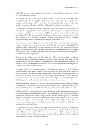 19
ECIPEWORKING PAPER
No. 10/2009
in 2010.These terms are highly subjective and finding the right combination of elements to satisfy
everyone is extremely difficult.
A second option would be still to pursue the Round but on a substantially modified basis, for
example through radically simplifying the “modalities”.As argued above37
, any significant re-
engineering at this stage would be risky. Nor is there certainty that this would solve the many
complex problems at a detailed level.This would possibly be a last or next-to-last resort.
The third option is to have a last attempt to finish the Round more or less in accordance with its
current methodology (perhaps with some tinkering at the margins).The objective would still
be to agree – or if this is not possible to “establish” (as the mandate says) - detailed modalities in
agriculture and NAMA.A common understanding needs however to be reached on how exactly
other subjects are to be folded in. This appears to be the option which the G20 is - somewhat
fuzzily - embracing in its call at Pittsburgh to complete the Round in 2010.
There is a strong institutional argument for concluding the Round according to its current meth-
odology even if this is seen by some as being at a fairly low level of ambition (“Doha light”). It
would give closure, allow all Members to claim some credit and, most importantly, clear the
decks for future negotiations.The end of the Doha Round does not mean the end of negotiations.
It is clear fromArticle III of theWTOAgreement that the institution will continue to provide a
forum for multilateral negotiations.
If the current last ditch attempt – for that is what it is – fails or is in serious danger of failing at
the multilateral level,the possibility cannot be overlooked of the Chairman of theTrade Negotia-
tions Committee (the Director-General) tabling his own version of final modalities and texts.The
Director-General would have to make the most careful of assessments before embarking on such
a risky course, but it cannot be excluded.
At any rate, all observers who are supportive of the fundamental objectives of theWTO and of
the multilateral trading system must hope fervently that the last ditch multilateral efforts suc-
ceed.Past records and accounts of countless formal and informalWTO meetings are littered with
references to deadlock, crisis, watersheds, continuing commitment and last efforts.This time
however, the crisis is real.Too many deadlines have come and gone and theWTO simply cannot
afford a repeat.The fundamental credibility of the institution is now at stake.
Somecommentators,andevenactorswhohaverealcommercialinterestsatstake,havealreadywrit-
ten off theWTO as a talking shop.Soon,unless there is real movement,a significant number of gov-
ernments will do likewise.As usual it is the weaker and smaller countries that stand to lose most.
If the last ditch effort which is now underway to conclude the Round fails to pick up momentum,
it is still improbable that Members will disown Doha. More likely, it will fade away through ne-
glect as other issues (such as climate change) overtake it on the political agenda.The outlook is
atrophy and perhaps,later,dismemberment of the Round.Attempts might be made in due course
to resuscitate or excise some elements of the current work programme and to combine these with
some new issues.That would take time.In the meantime even more emphasis would be placed on
bilateral and regional trade deals.
The consequences for the institution are not palatable.The erosion of theWTO’s credibility
would not be limited to its negotiating function.There would be a spill-over effect on the “sur-
veillance”function,which Director-General Lamy has so commendably been at pains to develop,
and to its dispute settlement function to some extent as well.If one of the core functions fails,the
others cannot be immune from collateral damage.
 