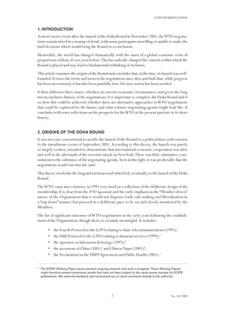 2
ECIPEWORKING PAPER
No. 10/2009
1. Introduction*
Almost eightyears after the launch of the Doha Round in November 2001,theWTO negotia-
tions remain mired in a swamp of detail,with many participants unwilling or unable to make the
hard decisions which would bring the Round to a conclusion.
Meanwhile, the world has changed dramatically with the onset of a global economic crisis of
proportions seldom,if ever,seen before.This has radically changed the context within which the
Round is placed and may lead to fundamental rethinking of its future.
This article examines the origins of the Round and concludes that,at the time,its launch was well-
founded.It traces the twists and turns in the negotiations since then and finds that,while progress
has been incremental, it has also been painfully slow. Decisive action has been avoided.
It then addresses three issues: whether, in current economic circumstances and given the long
but inconclusive history of the negotiations, it is important to complete the Doha Round and if
so, how this could be achieved; whether there are alternative approaches toWTO negotiations
that could be explored for the future; and what a future negotiating agenda might look like. It
concludes with some reflections on the prospects for theWTO at the present juncture in its short
history.
2. Origins of the Doha Round
It has become conventional to ascribe the launch of the Round to a political knee-jerk reaction
to the tumultuous events of September 2001.According to this theory, the launch was purely
or largely a token, intended to demonstrate that international economic cooperation was alive
and well in the aftermath of the terrorist attack on NewYork.There was little substantive com-
mitment to the substance of the negotiating agenda.Seen in this light,it was predictable that the
negotiations would run into the sand.
This theory overlooks the long and tortuous road which led,eventually,to the launch of the Doha
Round.
TheWTO came into existence in 1995 very much as a reflection of the deliberate design of the
membership. It is clear from the WTOAgreement and the early emphasis on the “Member-driven”
nature of the Organization that it would not dispense trade rule-making and liberalization in
a “top down” manner but proceed at a deliberate pace to be set and closely monitored by the
Members.
The list of significant outcomes ofWTO negotiations in the early years following the establish-
ment of the Organization, though short, is certainly meaningful. It includes:
the Fourth Protocol to the GATS relating to basic telecommunications (1997);•	 2
the Fifth Protocol to the GATS relating to financial services (1999);•	 3
the•	 Agreement on InformationTechnology (1997);4
the accessions of China (2001)•	 5
and ChineseTaipei (2001)6
;
the Declaration on theTRIPSAgreement and Public Health (2001).•	 7
* 	The ECIPE Working Paper series presents ongoing research and work in progress. These Working Papers
might therefore present preliminary results that have not been subject to the usual review process for ECIPE
publications. We welcome feedback and recommend you to send comments directly to the author(s).
 