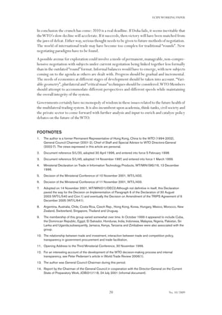 20
ECIPEWORKING PAPER
No. 10/2009
In conclusion the crunch has come: 2010 is a real deadline. If Doha fails, it seems inevitable that
theWTO’s slow decline will accelerate.If it succeeds,then victory will have been snatched from
the jaws of defeat.Either way,serious thought needs to be given to future methods of negotiation.
The world of international trade may have become too complex for traditional “rounds”. New
negotiating paradigms have to be found.
A possible avenue for exploration could involve a mode of permanent,manageable,non-compre-
hensive negotiation with subjects under current negotiation being linked together less formally
than in the outdated“round”format.Informal balances would have to emerge,with new subjects
coming on to the agenda as others are dealt with. Progress should be gradual and incremental.
The needs of economies at different stages of development should be taken into account.“Vari-
able geometry”,plurilateral and“critical mass”techniques should be considered.WTO Members
should attempt to accommodate different perspectives and different speeds while maintaining
the overall integrity of the system.
Governments certainly have no monopoly of wisdom in these issues related to the future health of
the multilateral trading system.It is also incumbent upon academia,think-tanks,civil society and
the private sector to come forward with further analysis and input to enrich and catalyze policy
debates on the future of theWTO.
FOOTNOTES
The author is a former Permanent Representative of Hong Kong, China to the WTO (1994-2002),1.	
General Council Chairman (2001-2), Chief of Staff and Special Advisor to WTO Directors-General
(2002-7). The views expressed in this article are personal.
Document reference S/L/20, adopted 30 April 1996, and entered into force 5 February 1998.2.	
Document reference S/L/45, adopted 14 November 1997, and entered into force 1 March 1999.3.	
Ministerial Declaration on Trade in Information Technology Products, WT/MIN/(96)/16, 13 December4.	
1996.
Decision of the Ministerial Conference of 10 November 2001, WT/L/432.5.	
Decision of the Ministerial Conference of 11 November 2001, WT/L/433.6.	
Adopted on 14 November 2001, WT/MIN(01)/DEC2.Although not definitive in itself, this Declaration7.	
paved the way for the Decision on Implementation of Paragraph 6 of the Declaration of 30 August
2003 (WT/L/540 and Corr.1) and eventually the Decision on Amendment of the TRIPS Agreement of 6
December 2005 (WT/L/641).
Argentina, Australia, Chile, Costa Rica, Czech Rep., Hong Kong, Korea, Hungary, Mexico, Morocco, New8.	
Zealand, Switzerland, Singapore, Thailand and Uruguay.
The membership of this group varied somewhat over time. In October 1999 it appeared to include Cuba,9.	
the Dominican Republic, Egypt, El Salvador, Honduras, India, Indonesia, Malaysia, Nigeria, Pakistan, Sri
Lanka and Uganda;subsequently, Jamaica, Kenya, Tanzania and Zimbabwe were also associated with the
group.
The relationship between trade and investment, interaction between trade and competition policy,10.	
transparency in government procurement and trade facilitation.
Opening Address to the Third Ministerial Conference, 30 November 1999.11.	
For an interesting account of the development of the WTO decision-making process and internal12.	
transparency, see Peter Pedersen’s article in World Trade Review 2006(1).
The author was General Council Chairman during this period.13.	
Report by the Chairman of the General Council in cooperation with the Director-General on the Current14.	
State of Preparatory Work, JOB(01)/118, 24 July 2001 (informal document).
 