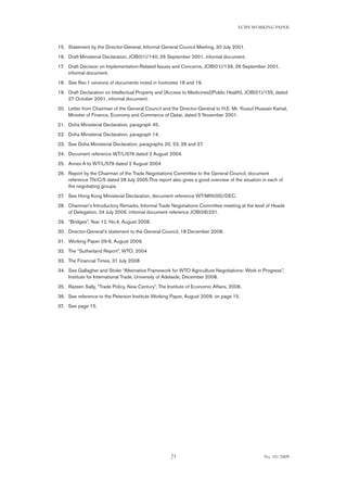 21
ECIPEWORKING PAPER
No. 10/2009
Statement by the Director-General, Informal General Council Meeting, 30 July 2001.15.	
Draft Ministerial Declaration, JOB(01)/140, 26 September 2001, informal document.16.	
Draft Decision on Implementation-Related Issues and Concerns, JOB(01)/139, 26 September 2001,17.	
informal document.
See Rev.1 versions of documents noted in footnotes 18 and 19.18.	
Draft Declaration on Intellectual Property and [Access to Medicines][Public Health], JOB(01)/155, dated19.	
27 October 2001, informal document.
Letter from Chairman of the General Council and the Director-General to H.E. Mr. Yousuf Hussain Kamal,20.	
Minister of Finance, Economy and Commerce of Qatar, dated 5 November 2001.
Doha Ministerial Declaration, paragraph 45.21.	
Doha Ministerial Declaration, paragraph 14.22.	
See Doha Ministerial Declaration, paragraphs 20, 23, 26 and 27.23.	
Document reference WT/L/579 dated 2 August 2004.24.	
Annex A to WT/L/579 dated 2 August 200425.	
Report by the Chairman of the Trade Negotiations Committee to the General Council, document26.	
reference TN/C/5 dated 28 July 2005.This report also gives a good overview of the situation in each of
the negotiating groups.
See Hong Kong Ministerial Declaration, document reference WT/MIN(05)/DEC.27.	
Chairman’s Introductory Remarks, Informal Trade Negotiations Committee meeting at the level of Heads28.	
of Delegation, 24 July 2006, informal document reference JOB(06)231.
“Bridges”, Year 12, No.4, August 2008.29.	
Director-General’s statement to the General Council, 18 December 2008.30.	
Working Paper 09-6, August 2009.31.	
The “Sutherland Report”, WTO, 200432.	
The Financial Times, 31 July 200833.	
See Gallagher and Stoler “Alternative Framework for WTO Agriculture Negotiations: Work in Progress”,34.	
Institute for International Trade, University of Adelaide, December 2008.
Razeen Sally, “Trade Policy, New Century”, The Institute of Economic Affairs, 2008.35.	
See reference to the Peterson Institute Working Paper, August 2009, on page 15.36.	
See page 15.37.	
 