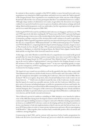 3
ECIPEWORKING PAPER
No. 10/2009
In contrast to these positive examples of theWTO’s ability to move forward in its early years,
negotiations were launched in 2000 in agriculture and trade in services under the“built-in agenda”
of the Uruguay Round.These negotiations were mandated as part of the outcome of the Uruguay
Round and reflected the view of many participants that there was unfinished business to conduct.
Although a large number of submissions were made, in agriculture the discussions were largely
confined over a period of nearly two years to a process of analysis,information exchange and stock
taking. Much useful preparatory work was undertaken, but the negotiations in both agriculture
and services made little progress in 2000-2001.
Following theWTO’s First and Second Ministerial Conferences in Singapore and Geneva in 1996
and 1998 respectively (the latter marking the 50th
Anniversary of the GATT),pressure had begun
to build up among certain sectors of the membership for the launch of a new round.The European
Commission, perhaps conscious of the attention that would continue to be paid to agriculture
through the“built-in agenda”negotiations and of its own internal reform processes,began to flag
the idea of a comprehensive “Millennium Round”. In 1998 an informal group of 15 “medium-
sized”WTO Members8
, comprising both developed and developing economies, began to meet
as“The Friends of a New Round”.In May 1999,an informal ministerial meeting of the“Friends”
took place in Budapest, to which the European Union, the United States, Japan, Canada, Brazil,
India and the serving Chair of the General Council were invited.
At this stage,some other Members resisted the idea of a comprehensive new round on the general
grounds that, for many developing countries in particular, more time was needed to digest the
results of the Uruguay Round. In 1999, an informal ”Like-Minded Group”9
was formed focus-
ing on the need to address “implementation” concerns related to the Uruguay Round, to resist
the inclusion of the four so-called “Singapore issues”10
in any new negotiating agenda, to argue
for greater transparency inWTO negotiating processes and to promote special and differential
treatment for developing countries.
The launch of a new round was nevertheless well on the agenda by the time of the unsuccessful
Third Ministerial Conference held in Seattle between 30 November and 3 December 1999.De-
spite the inauspicious atmosphere surrounding the Conference, Director-General Mike Moore
declared:“All of us recognize, deep down, that a broad and balanced new trade remit is in our
shared interest….”11
Draft texts circulated around the time of the Conference clearly indicate
that the launch of a round was a possible outcome. In the end, the Conference failed for a com-
plex variety of reasons,including inadequate or ineffective preparation in Geneva and Seattle,the
difficulty which the host government had in differentiating between its roles as neutral chair and
national champion,the re-emergence of the controversy surrounding the issue of trade and labour
standards,the failure to provide inclusive processes through which all Members could make their
views known, and the hostile external environment.
There followed a period of confidence-rebuilding in 2000. Initiatives were launched to address
some of the difficulties facing least-developed countries in theWTO, to reassess technical coop-
eration and capacity building measures,to improve outreach to Members lacking representation
in Geneva, to establishWTO reference centres in developing and least-developed countries, to
devise a mechanism to look into implementation-related concerns and, last but not least, to im-
proveWTO procedures in order to ensure greater inclusiveness and more effective participation
of all Members12
.Taken together,these measures had a considerable positive effect on morale and
confidence among delegations.
Commencing in April 2001, and in contrast with experience before Seattle, preparations for
Doha took the form of an informal “bottom up” process in which the ministerial declaration
 