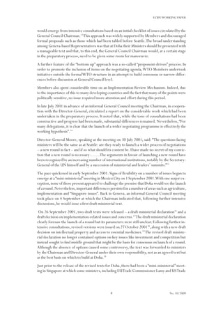 4
ECIPEWORKING PAPER
No. 10/2009
would emerge from intensive consultations based on an initial checklist of issues circulated by the
General Council Chairman.13
This approach was widely supported by Members and discouraged
formal proposals such as those which had been tabled before Seattle.The broad understanding
among Geneva-based Representatives was that at Doha their Ministers should be presented with
a manageable text and that, to this end, the General Council Chairman would, at a certain stage
in the preparatory process, need to be given some room for manoeuvre.
A further feature of the “bottom up” approach was a so-called “proponent-driven” process. In
order to promote the inclusion of items on the negotiating agenda,WTO Members undertook
initiatives outside the formalWTO structure in an attempt to build consensus or narrow differ-
ences before discussion at General Council level.
Members also spent considerable time on an Implementation Review Mechanism. Indeed, due
to the importance of this to many developing countries and the fact that many of the points were
politically sensitive, no issue required more attention and effort during this period.
In late July 2001 in advance of an informal General Council meeting the Chairman, in coopera-
tion with the Director-General, circulated a report on the considerable work which had been
undertaken in the preparatory process. It noted that, while the tone of consultations had been
constructive and progress had been made, substantial differences remained. Nevertheless,“For
many delegations, it is clear that the launch of a wider negotiating programme is effectively the
working hypothesis”.14
Director-General Moore, speaking at the meeting on 30 July 2001, said:“The questions facing
ministers will be the same as at Seattle: are they ready to launch a wider process of negotiations
– a new round in fact – and if so what should its content be. I have made no secret of my convic-
tion that a new round is necessary…….The arguments in favour of launching a new round have
been recognized by an increasing number of international institutions,notably by the Secretary-
General of the UN himself and by a succession of ministerial and leaders’ summits.”15
The pace quickened in early September 2001. Signs of flexibility on a number of issues began to
emerge at a“mini-ministerial”meeting in Mexico City on 1 September 2001.With one major ex-
ception,none of those present appeared to challenge the premise that Doha would see the launch
of a round.Nevertheless,important differences persisted in a number of areas such as agriculture,
implementation and “Singapore issues”. Back in Geneva, an informal General Council meeting
took place on 4 September at which the Chairman indicated that, following further intensive
discussions, he would issue a first draft ministerial text.
On 26 September 2001, two draft texts were released – a draft ministerial declaration16
and a
draft decision on implementation-related issues and concerns.17
The draft ministerial declaration
clearly foresaw the launch of a round but its parameters were still unclear. Following further in-
tensive consultations,revised versions were issued on 27 October 200118
,along with a new draft
decision on intellectual property and access to essential medicines.19
The revised draft ministe-
rial declaration no longer contained options on key issues like investment and competition but
instead sought to find middle ground that might be the basis for consensus on launch of a round.
Although the absence of options caused some controversy, the text was forwarded to ministers
by the Chairman and Director-General under their own responsibility, not as an agreed text but
as the best basis on which to build at Doha.20
Just prior to the release of the revised texts for Doha, there had been a “mini-ministerial” meet-
ing in Singapore at which some ministers,including EUTrade Commissioner Lamy and USTrade
 