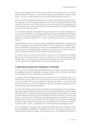 5
ECIPEWORKING PAPER
No. 10/2009
Representative Zoellick, had referred to christening the new negotiations as a “development
and growth agenda”.This term – or the Doha DevelopmentAgenda (DDA) as it became widely
known – was never used in official documents, whether formal or informal, at the time.
The outcome of the Doha Ministerial Conference was primarily the launch of a round.However
the foregoing account of the lengthy preparatory process in Geneva demonstrates that this had its
substantive roots in the earlier debate about the need for a new round of trade negotiations; and
that the preparatory process itself represented a continuum starting in early 2001 and finishing
in Geneva in early November 2001.
It is also worth recalling that, throughout the preparatory process, two major developing coun-
tries - Brazil and SouthAfrica - played hugely important roles in promoting the launch of a round,
both in Geneva and at the ministerial level.These countries were not primarily motivated by the
political considerations relating to “9/11”.They consistently saw the round as a development
objective.
Taking all this into account,it cannot seriously be argued that the Doha Round was simply foisted
on the membership at the last moment in the light of“9/11”.Its launch was the culmination of a
process which had been ongoing for at least three years,during which there was exhaustive debate
on the elements to be included and the specific terms of reference for each of the elements, as
well as considerable refinement of relevantWTO consultative procedures.
It would of course also be hard to deny that the terrible events of 11 September 2001 did not
play any role.At a late stage in the process they may well have convinced some governments that
sacrifices had to be made in the cause of international economic cooperation. In that sense they
may, late in the day, have tipped the balance in favour of launching the round.
3. Mechanics, scope and purpose of the Round
If,as argued above, the parentage of the Doha Round is respectable, it is legitimate to ask why
the negotiations have taken so long without reaching a conclusion.Part of the answer can be found
in an examination of the mechanics and scope of the Round.
According to the Doha Ministerial Declaration, the Round was to be completed in three years,
“not later than 1 January 2005”.21
No great reflection was given to this timetable, either in the
run-up to or at Doha.The main focus of attention at that stage was whether or not a round would
be launched. However, many of those Members in favour of launching a round wanted a short
duration with clear intermediate benchmarks.
It was clear from the outset that agriculture would be the main driving force for the negotiations.
Agriculture lagged behind other sectors of trade in terms of both liberalization and rule-making.
Indeed the main accomplishment of the Uruguay RoundAgreement onAgriculture was to bring
the trade within the scope of GATT/WTO disciplines for the first time. But, as a price for that,
little was achieved in terms of liberalization through Uruguay Round commitments, and rule-
making was basic.Further steps would have to be taken,which was one of the reasons underlying
the “built-in agenda” approach.While agriculture accounted for only a small portion of interna-
tional trade, it was – and is – politically sensitive in both exporting and importing countries.
It was an integral part of the agreement reached at Doha that the agriculture negotiations would
proceed through the establishment of “modalities” for further commitments in market access,
export subsidies and domestic support.These modalities were to be established“no later than 31
 