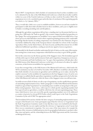 6
ECIPEWORKING PAPER
No. 10/2009
March 2003”. Comprehensive draft schedules of commitments based on these modalities were
to be submitted by the date of the Fifth Ministerial Conference (which theoretically would be
within two years of the Fourth Conference at Doha, in other words by November 2003).The
negotiations were to be concluded as part and at the date of conclusion of the negotiating agenda
as a whole (i.e. by 1 January 2005).22
Thus, it would take a little over a year to establish modalities, between six and nine months for
participants to table their draft schedules based on these modalities, and a year or slightly more
to finalise everything (including rules and disciplines).
Although the agriculture negotiations did not have a standing start (as discussions had been on-
going since 2000 under the “built-in agenda”), this scenario outpaced political preparedness to
face change.The work programme on“modalities”was so squeezed that it inevitably led to a“top
down”process in which Members stuck to their original negotiating positions in the comfortable
knowledge that the burden of crafting compromises was transferred to the Chairman. Progress
was further inhibited by delay in the European Union’s timetable for reform of the Common
Agriculture Policy. In the United States, the Farm Security and Rural Investment Act of 2002
authorized additional expenditure, sending an unwelcome signal to Geneva negotiators.
ThetimetablefortheRoundwasfurtherunderminedbylackofclarityastothescopeofthenegotia-
tions arising from certain messy compromises which had been necessary to get it off the ground.
First in this connection was the thorny question of the Singapore issues.The formulation agreed
at Doha with respect toTrade and Investment,Trade and Competition,Transparency in Govern-
ment Procurement andTrade Facilitation was:“we agree that negotiations will take place after
the Fifth Session of the Ministerial Conference on the basis of a decision to be taken, by explicit
consensus, at that Session on modalities for negotiations”.23
It was thus envisaged that, at the Fifth Session of the Ministerial Conference, which under the
WTO constitution was due to be held by November 2003, Members would have already tabled
their draft schedules of concessions in agriculture and would then go on to make a decision “by
explicit consensus”on the modalities for negotiations in the four Singapore issues.It can be seen
in retrospect as unlikely that the agriculture negotiations would have progressed so far by the time
of the Fifth Ministerial Conference while the future of the Singapore issues was still uncertain.
Secondly in terms of lack of clarity as to the scope of negotiations,was the equally thorny question
of outstanding implementation issues. Under paragraph 12 of the Doha Ministerial Declaration
it had been agreed that“negotiations”on outstanding issues would be an integral part of the post-
Doha work programme. Some issues, with respect to which specific negotiating mandates had
been agreed (such as agriculture), would be rolled into the relevant negotiating groups.Those
issues which however were not covered by specific negotiating mandates were to be addressed
as a matter of priority by relevantWTO bodies which would report to theTrade Negotiations
Committee by the end of 2002 “for appropriate action”.
This formulation left it unclear whether the latter category of outstanding implementation issues
was part of the Round or not. Some participants argued that the reference to “negotiations” and
theTrade Negotiations Committee made it clear that these issues were included in the Round.
Others felt that this was not explicit and that the reference to “appropriate action” meant that
there was no commitment to negotiate. Nor were some of the issues minor, for example the
question of the extension of additional protection for geographical indications to products other
than wines and spirits, and the relationship between theTRIPSAgreement and the Convention
on Biological Diversity.
 
