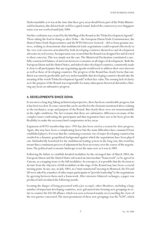 7
ECIPEWORKING PAPER
No. 10/2009
Understandable as it was at the time that these grey areas should form part of the Doha Ministe-
rial Declaration,this did not bode well for a quick round.Indeed the controversy over Singapore
issues was not resolved until July 2004.
Further confusion was created by the labelling of the Round as the“Doha DevelopmentAgenda”.
Those taking the lead in doing so after Doha – the European UnionTrade Commissioner, the
United StatesTrade Representative and theWTO Director-General – did so from genuine mo-
tives, wishing to demonstrate that multilateral trade negotiations could respond effectively to
the very real concerns articulated by both developing countries themselves and development
advocates in civil society.An impression was created that the Round was designed for and devoted
to these concerns.This was simply not the case.The Ministerial Declaration constituted a care-
fully constructed balance of interests between economies at all stages of development. Both the
European Union and the United States,and indeed other developed countries,consistently made
it clear to all participants that any negotiating agenda would need to address their own interests
as well as those of developing countries.The progress of the Round has clearly borne that out.
But it was entirely predictable and very understandable that developing countries should take the
meaning of the words“Doha DevelopmentAgenda”at their face value.The ensuing lack of clarity
as to the purpose of the Round was responsible for many subsequent rhetorical skirmishes,blur-
ring any focus on substantive progress.
4. Developments since Doha
It has been a long slog.Taking an historical perspective,there has been considerable progress,but
it has been too slow.To some extent this can be ascribed to the elements mentioned above relating
to the mechanics, scope and purpose of the Round. But clearly these were not insurmountable
in the right conditions.The fact remains that there are substantive differences in many of the
complex issues confronting the participants and that negotiators have not so far been given the
flexibility to make the necessary hard compromises in key areas.
Expansion inWTO membership since 1995 has also been cited as a reason for slow progress.
Again, this may have been a complicating factor but the main difficulties have emanated from
established players.It is true that the continuing economic rise of major developing countries has
resulted in a dynamic geopolitical background against which the negotiations have been played
out. Undoubtedly beneficial for the multilateral trading system in the long run, this trend has
meant that a continuous process of adjustment has been necessary over the course of the negotia-
tions.The political and economic landscape is not the same now as it was in 2001.
Following the failure to establish detailed modalities by the envisaged date of March 2003, the
European Union and the United States advocated an intermediate “framework”, to be agreed at
Cancun,as a stepping stone to the full modalities.In retrospect,it is possible that the decision to
deviate from the objective of full modalities at this stage of the Round may have been a crucial
turning point. In any case, in July 2003, at a “mini-ministerial” meeting in Montreal, the EU and
US were asked by a number of other major participants to“provide leadership”to the negotiations
by agreeing between them such a framework.After intensive bilateral exchanges, a paper was
produced and circulated the following month.
Scenting the danger of being presented with a fait accompli, other Members, including a large
number of important developing countries, were galvanized into forming new groupings in or-
der to counter the EU-US alliance which was seen as focused mainly on reconciling the views of
the two parties concerned.The most prominent of these new groupings was the “G20”, which
 