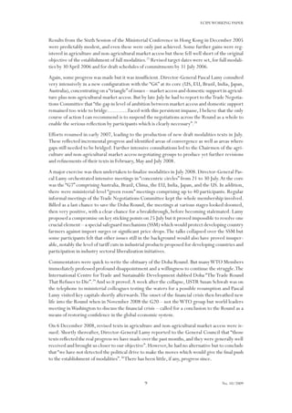 9
ECIPEWORKING PAPER
No. 10/2009
Results from the Sixth Session of the Ministerial Conference in Hong Kong in December 2005
were predictably modest, and even these were only just achieved. Some further gains were reg-
istered in agriculture and non-agricultural market access but these fell well short of the original
objective of the establishment of full modalities.27
Revised target dates were set,for full modali-
ties by 30April 2006 and for draft schedules of commitments by 31 July 2006.
Again,some progress was made but it was insufficient.Director-General Pascal Lamy consulted
very intensively in a new configuration with the “G6” at its core (US, EU, Brazil, India, Japan,
Australia),concentrating on a“triangle”of issues – market access and domestic support in agricul-
ture plus non-agricultural market access. But by late July he had to report to theTrade Negotia-
tions Committee that“the gap in level of ambition between market access and domestic support
remained too wide to bridge………..Faced with this persistent impasse, I believe that the only
course of action I can recommend is to suspend the negotiations across the Round as a whole to
enable the serious reflection by participants which is clearly necessary”.28
Efforts resumed in early 2007, leading to the production of new draft modalities texts in July.
These reflected incremental progress and identified areas of convergence as well as areas where
gaps still needed to be bridged. Further intensive consultations led to the Chairmen of the agri-
culture and non-agricultural market access negotiating groups to produce yet further revisions
and refinements of their texts in February, May and July 2008.
A major exercise was then undertaken to finalize modalities in July 2008.Director-General Pas-
cal Lamy orchestrated intensive meetings in “concentric circles” from 21 to 30 July.At the core
was the “G7” comprisingAustralia, Brazil, China, the EU, India, Japan, and the US. In addition,
there were ministerial-level “green room” meetings comprising up to 40 participants. Regular
informal meetings of theTrade Negotiations Committee kept the whole membership involved.
Billed as a last chance to save the Doha Round, the meetings at various stages looked doomed,
then very positive, with a clear chance for a breakthrough, before becoming stalemated. Lamy
proposed a compromise on key sticking points on 25 July but it proved impossible to resolve one
crucial element – a special safeguard mechanism (SSM) which would protect developing country
farmers against import surges or significant price drops.The talks collapsed over the SSM but
some participants felt that other issues still in the background would also have proved insuper-
able,notably the level of tariff cuts in industrial products proposed for developing countries and
participation in industry sectoral liberalization initiatives.
Commentators were quick to write the obituary of the Doha Round. But manyWTO Members
immediately professed profound disappointment and a willingness to continue the struggle.The
International Centre forTrade and Sustainable Development dubbed Doha “TheTrade Round
That Refuses to Die”.29
And so it proved.A week after the collapse, USTR Susan Schwab was on
the telephone to ministerial colleagues testing the waters for a possible resumption and Pascal
Lamy visited key capitals shortly afterwards.The onset of the financial crisis then breathed new
life into the Round when in November 2008 the G20 – not theWTO group but world leaders
meeting inWashington to discuss the financial crisis – called for a conclusion to the Round as a
means of restoring confidence in the global economic system.
On 6 December 2008, revised texts in agriculture and non-agricultural market access were is-
sued. Shortly thereafter, Director-General Lamy reported to the General Council that “those
texts reflected the real progress we have made over the past months,and they were generally well
received and brought us closer to our objective”.However,he had no alternative but to conclude
that“we have not detected the political drive to make the moves which would give the final push
to the establishment of modalities”.30
There has been little, if any, progress since.
 