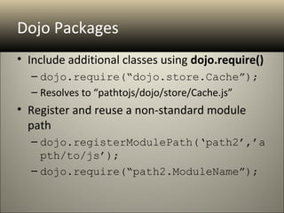 Dojo Packages
• Include additional classes using dojo.require()
  – dojo.require(“dojo.store.Cache”);
  – Resolves to “pathtojs/dojo/store/Cache.js”
• Register and reuse a non-standard module
  path
  – dojo.registerModulePath(‘path2’,’a
    pth/to/js’);
  – dojo.require(“path2.ModuleName”);
 