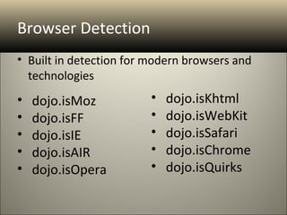 Browser Detection
• Built in detection for modern browsers and
  technologies
•   dojo.isMoz           •   dojo.isKhtml
•   dojo.isFF            •   dojo.isWebKit
•   dojo.isIE            •   dojo.isSafari
•   dojo.isAIR           •   dojo.isChrome
•   dojo.isOpera         •   dojo.isQuirks
 