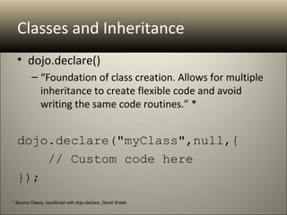 Classes and Inheritance
  • dojo.declare()
         – “Foundation of class creation. Allows for multiple
           inheritance to create flexible code and avoid
           writing the same code routines.” *


  dojo.declare("myClass",null,{
      // Custom code here
  });
* Source Classy JavaScript with dojo.declare, David Walsh
 