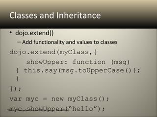 Classes and Inheritance
  • dojo.extend()
         – Add functionality and values to classes
  dojo.extend(myClass,{
      showUpper: function (msg) 
   { this.say(msg.toUpperCase()}; 
   }
  });
  var myc = new myClass();
  myc.showUpper(“hello”);
* Source Classy JavaScript with dojo.declare, David Walsh
 