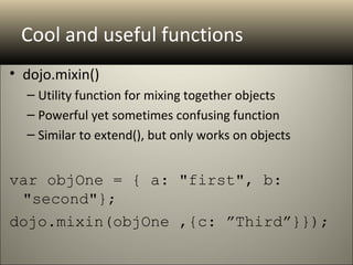 Cool and useful functions
• dojo.mixin()
  – Utility function for mixing together objects
  – Powerful yet sometimes confusing function
  – Similar to extend(), but only works on objects


var objOne = { a: "first", b: 
 "second"}; 
dojo.mixin(objOne ,{c: ”Third”}});
 