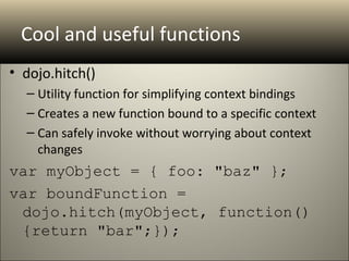 Cool and useful functions
• dojo.hitch()
  – Utility function for simplifying context bindings
  – Creates a new function bound to a specific context
  – Can safely invoke without worrying about context
    changes
var myObject = { foo: "baz" }; 
var boundFunction = 
 dojo.hitch(myObject, function()
 {return "bar";});
 
