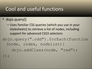 Cool and useful functions
• dojo.query()
  – Uses familiar CSS queries (which you use in your
    stylesheets) to retrieve a list of nodes, including
    support for advanced CSS3 selectors
dojo.query(".odd").forEach(function
 (node, index, nodelist){
    dojo.addClass(node, "red");
});
 