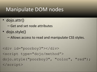 Manipulate DOM nodes
• dojo.attr()
  – Get and set node attributes
• dojo.style()
  – Allows access to read and manipulate CSS styles.

<div id="poorboy3"></div>
<script type="dojo/method”>
dojo.style("poorboy3", "color", "red");
</script>
 