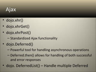 Ajax
• dojo.xhr()
• dojo.xhrGet()
• dojo.xhrPost()
  – Standardized Ajax functionality
• dojo.Deferred()
  – Powerful tool for handling asynchronous operations
  – Deferred.then() allows for handling of both successful
    and error responses
• dojo. DeferredList() – Handle multiple Deferred
 
