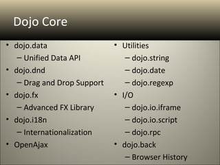 Dojo Core
• dojo.data                  • Utilities
   – Unified Data API           – dojo.string
• dojo.dnd                      – dojo.date
   – Drag and Drop Support      – dojo.regexp
• dojo.fx                    • I/O
   – Advanced FX Library        – dojo.io.iframe
• dojo.i18n                     – dojo.io.script
   – Internationalization       – dojo.rpc
• OpenAjax                   • dojo.back
                                – Browser History
 
