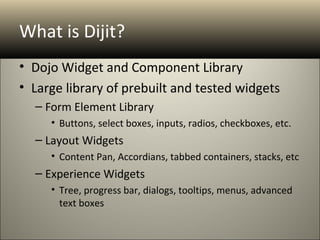 What is Dijit?
• Dojo Widget and Component Library
• Large library of prebuilt and tested widgets
  – Form Element Library
     • Buttons, select boxes, inputs, radios, checkboxes, etc.
  – Layout Widgets
     • Content Pan, Accordians, tabbed containers, stacks, etc
  – Experience Widgets
     • Tree, progress bar, dialogs, tooltips, menus, advanced
       text boxes
 