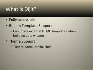 What is Dijit?
• Fully accessible
• Built in Template Support
  – Can utilize external HTML Templates when
    building dojo widgets
• Theme Support
  – Tundra, Soria, Nihilo, Noir
 