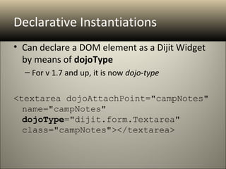 Declarative Instantiations
• Can declare a DOM element as a Dijit Widget
  by means of dojoType
  – For v 1.7 and up, it is now dojo-type

<textarea dojoAttachPoint="campNotes" 
  name="campNotes" 
  dojoType="dijit.form.Textarea" 
  class="campNotes"></textarea>
 