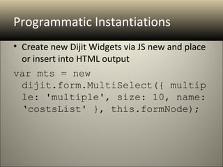 Programmatic Instantiations
• Create new Dijit Widgets via JS new and place
  or insert into HTML output
var mts = new 
  dijit.form.MultiSelect({ multip
  le: 'multiple', size: 10, name: 
  ‘costsList' }, this.formNode);
 