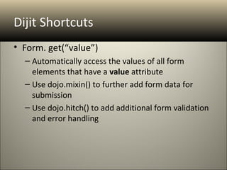 Dijit Shortcuts
• Form. get(“value”)
  – Automatically access the values of all form
    elements that have a value attribute
  – Use dojo.mixin() to further add form data for
    submission
  – Use dojo.hitch() to add additional form validation
    and error handling
 