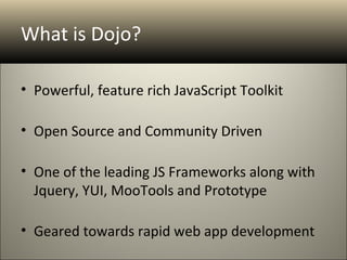 What is Dojo?

• Powerful, feature rich JavaScript Toolkit

• Open Source and Community Driven

• One of the leading JS Frameworks along with
  Jquery, YUI, MooTools and Prototype

• Geared towards rapid web app development
 