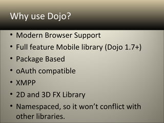 Why use Dojo?
•   Modern Browser Support
•   Full feature Mobile library (Dojo 1.7+)
•   Package Based
•   oAuth compatible
•   XMPP
•   2D and 3D FX Library
•   Namespaced, so it won’t conflict with
    other libraries.
 