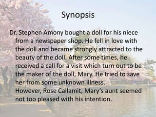 Synopsis Dr. Stephen Amony bought a doll for his niece from a newspaper shop. He fell in love with the doll and became strongly attracted to the beauty of the doll. After some times, he received a call for a visit which turn out to be the maker of the doll, Mary. He tried to save her from some unknown illness. However, Rose Callamit, Mary’s aunt seemed not too pleased with his intention. 