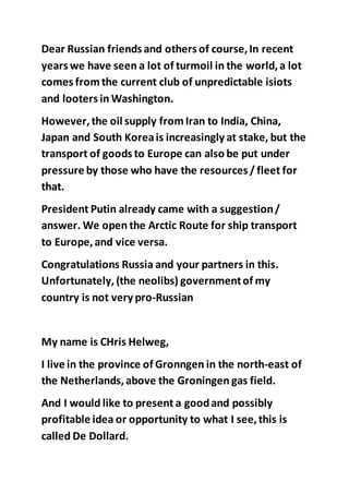 Dear Russian friends and others of course,In recent
years we have seen a lot of turmoil in the world,a lot
comes from the current club of unpredictable isiots
and looters in Washington.
However,the oil supply fromIran to India, China,
Japan and South Koreais increasingly at stake, but the
transport of goods to Europe can also be put under
pressure by those who have the resources / fleet for
that.
President Putin already came with a suggestion/
answer. We open the Arctic Route for ship transport
to Europe,and vice versa.
Congratulations Russia and your partners in this.
Unfortunately,(the neolibs) governmentof my
country is not very pro-Russian
My name is CHris Helweg,
I live in the province of Gronngen in the north-east of
the Netherlands,above the Groningen gas field.
And I would like to present a goodand possibly
profitable idea or opportunity to what I see,this is
called De Dollard.
 