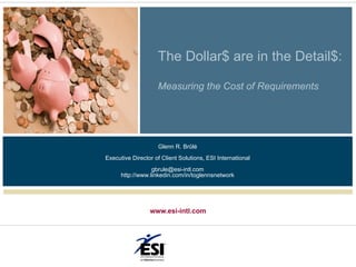 The Dollar$ are in the Detail$:

                    Measuring the Cost of Requirements




                    Glenn R. Brûlé
Executive Director of Client Solutions, ESI International
                  gbrule@esi-intl.com
      http://www.linkedin.com/in/toglennsnetwork




                 www.esi-intl.com
 