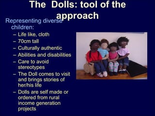 The Dolls: tool of the
approachRepresenting diverse
children:
– Life like, cloth
– 70cm tall
– Culturally authentic
– Abilities and disabilities
– Care to avoid
stereotypes
– The Doll comes to visit
and brings stories of
her/his life
– Dolls are self made or
ordered from rural
income generation
projects
 