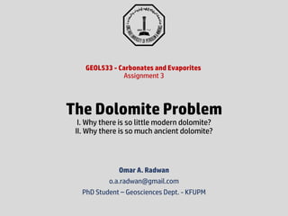 Omar A. Radwan
o.a.radwan@gmail.com
PhD Student – Geosciences Dept. - KFUPM
GEOL533 - Carbonates and Evaporites
Assignment 3
The Dolomite Problem
I. Why there is so little modern dolomite?
II. Why there is so much ancient dolomite?
 