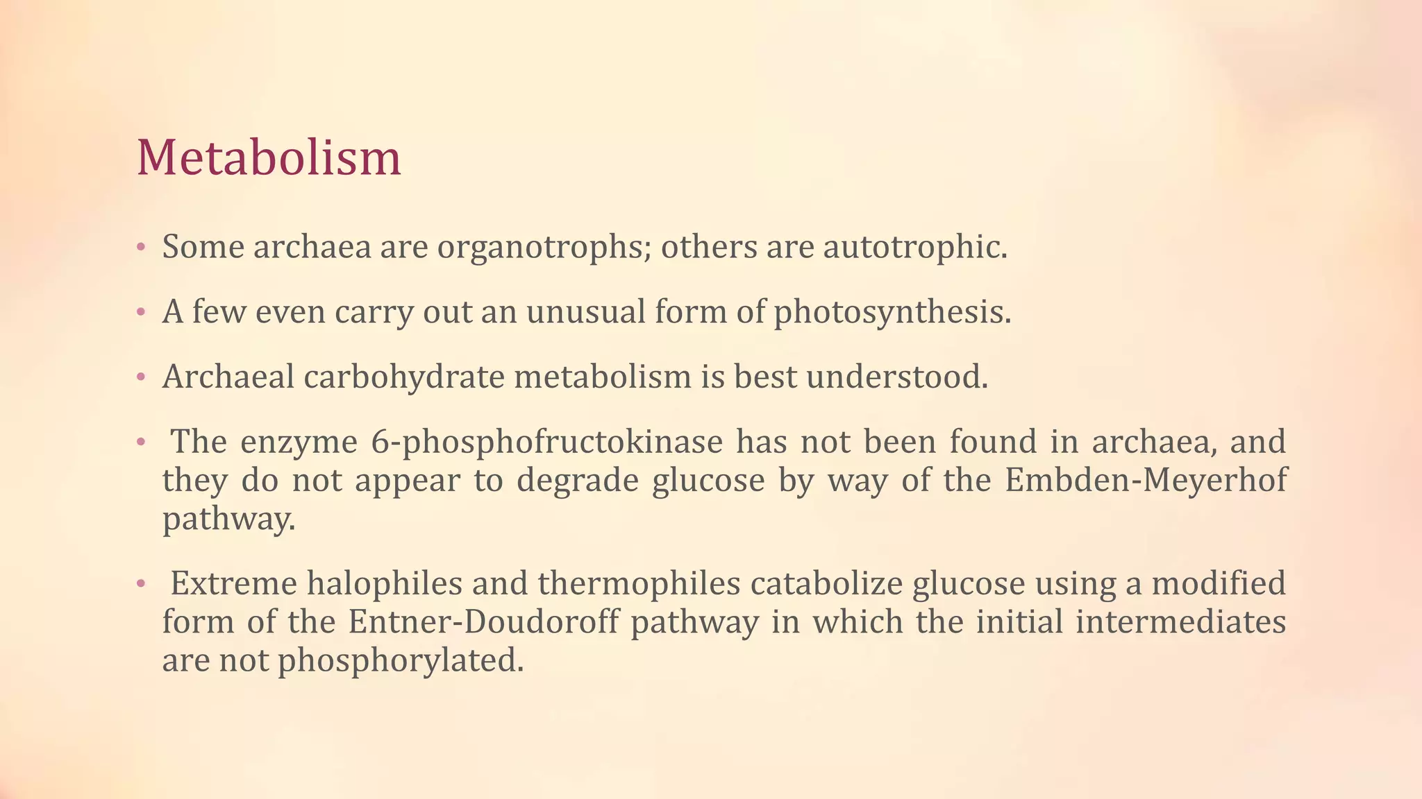 Metabolism
• Some archaea are organotrophs; others are autotrophic.
• A few even carry out an unusual form of photosynthesis.
• Archaeal carbohydrate metabolism is best understood.
• The enzyme 6-phosphofructokinase has not been found in archaea, and
they do not appear to degrade glucose by way of the Embden-Meyerhof
pathway.
• Extreme halophiles and thermophiles catabolize glucose using a modified
form of the Entner-Doudoroff pathway in which the initial intermediates
are not phosphorylated.
 