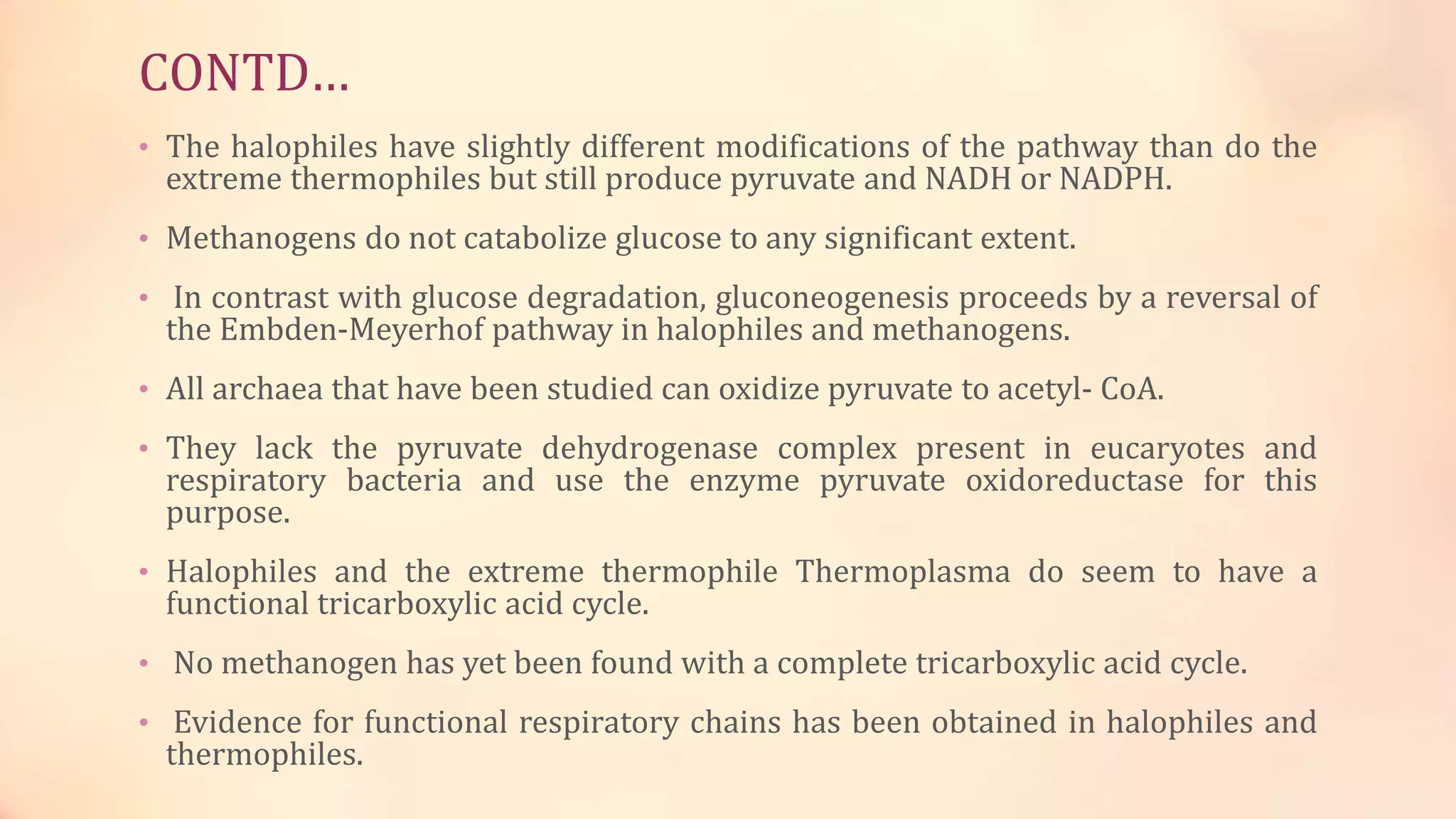 CONTD…
• The halophiles have slightly different modifications of the pathway than do the
extreme thermophiles but still produce pyruvate and NADH or NADPH.
• Methanogens do not catabolize glucose to any significant extent.
• In contrast with glucose degradation, gluconeogenesis proceeds by a reversal of
the Embden-Meyerhof pathway in halophiles and methanogens.
• All archaea that have been studied can oxidize pyruvate to acetyl- CoA.
• They lack the pyruvate dehydrogenase complex present in eucaryotes and
respiratory bacteria and use the enzyme pyruvate oxidoreductase for this
purpose.
• Halophiles and the extreme thermophile Thermoplasma do seem to have a
functional tricarboxylic acid cycle.
• No methanogen has yet been found with a complete tricarboxylic acid cycle.
• Evidence for functional respiratory chains has been obtained in halophiles and
thermophiles.
 