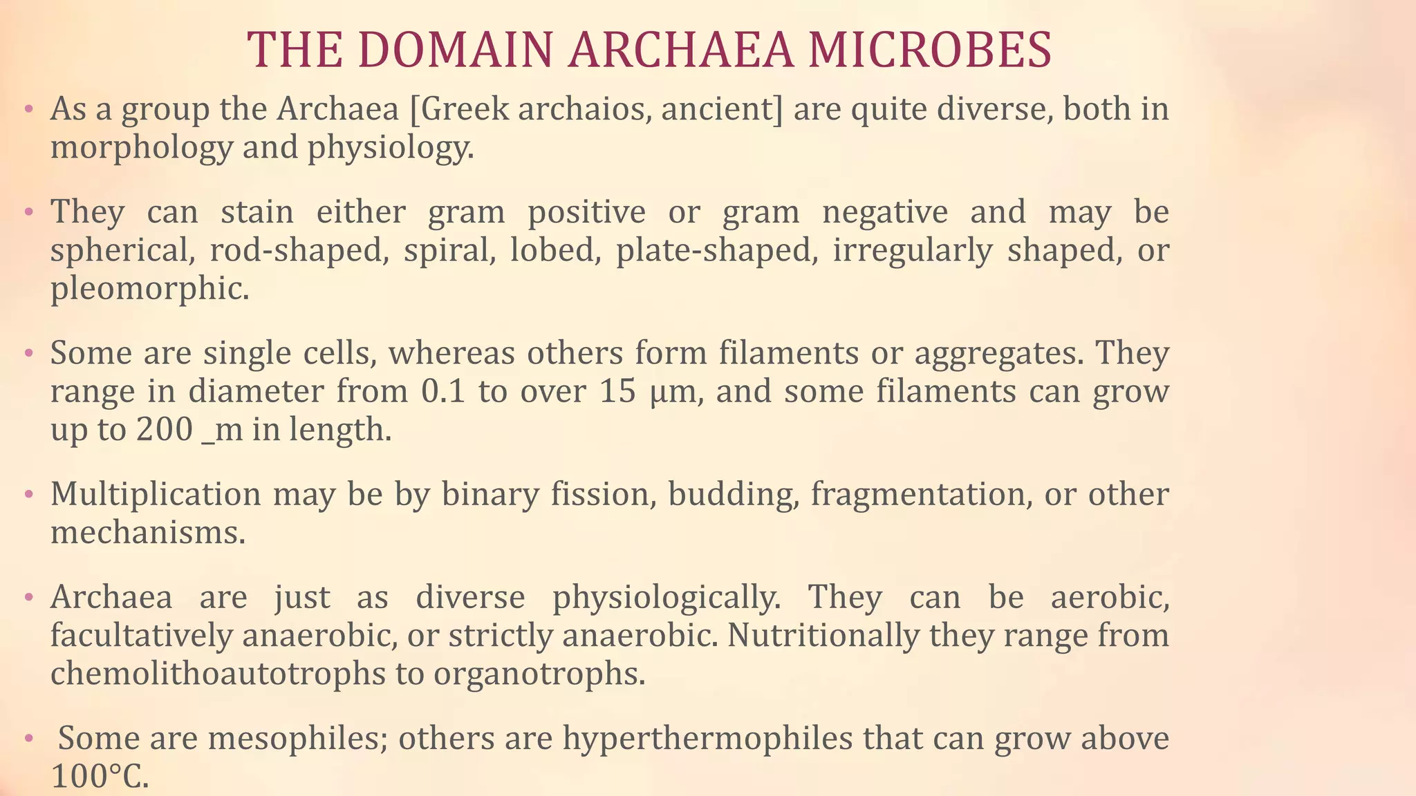 THE DOMAIN ARCHAEA MICROBES
• As a group the Archaea [Greek archaios, ancient] are quite diverse, both in
morphology and physiology.
• They can stain either gram positive or gram negative and may be
spherical, rod-shaped, spiral, lobed, plate-shaped, irregularly shaped, or
pleomorphic.
• Some are single cells, whereas others form filaments or aggregates. They
range in diameter from 0.1 to over 15 μm, and some filaments can grow
up to 200 _m in length.
• Multiplication may be by binary fission, budding, fragmentation, or other
mechanisms.
• Archaea are just as diverse physiologically. They can be aerobic,
facultatively anaerobic, or strictly anaerobic. Nutritionally they range from
chemolithoautotrophs to organotrophs.
• Some are mesophiles; others are hyperthermophiles that can grow above
100°C.
 