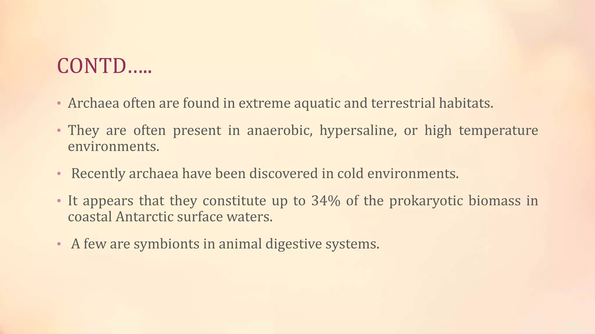 CONTD…..
• Archaea often are found in extreme aquatic and terrestrial habitats.
• They are often present in anaerobic, hypersaline, or high temperature
environments.
• Recently archaea have been discovered in cold environments.
• It appears that they constitute up to 34% of the prokaryotic biomass in
coastal Antarctic surface waters.
• A few are symbionts in animal digestive systems.
 