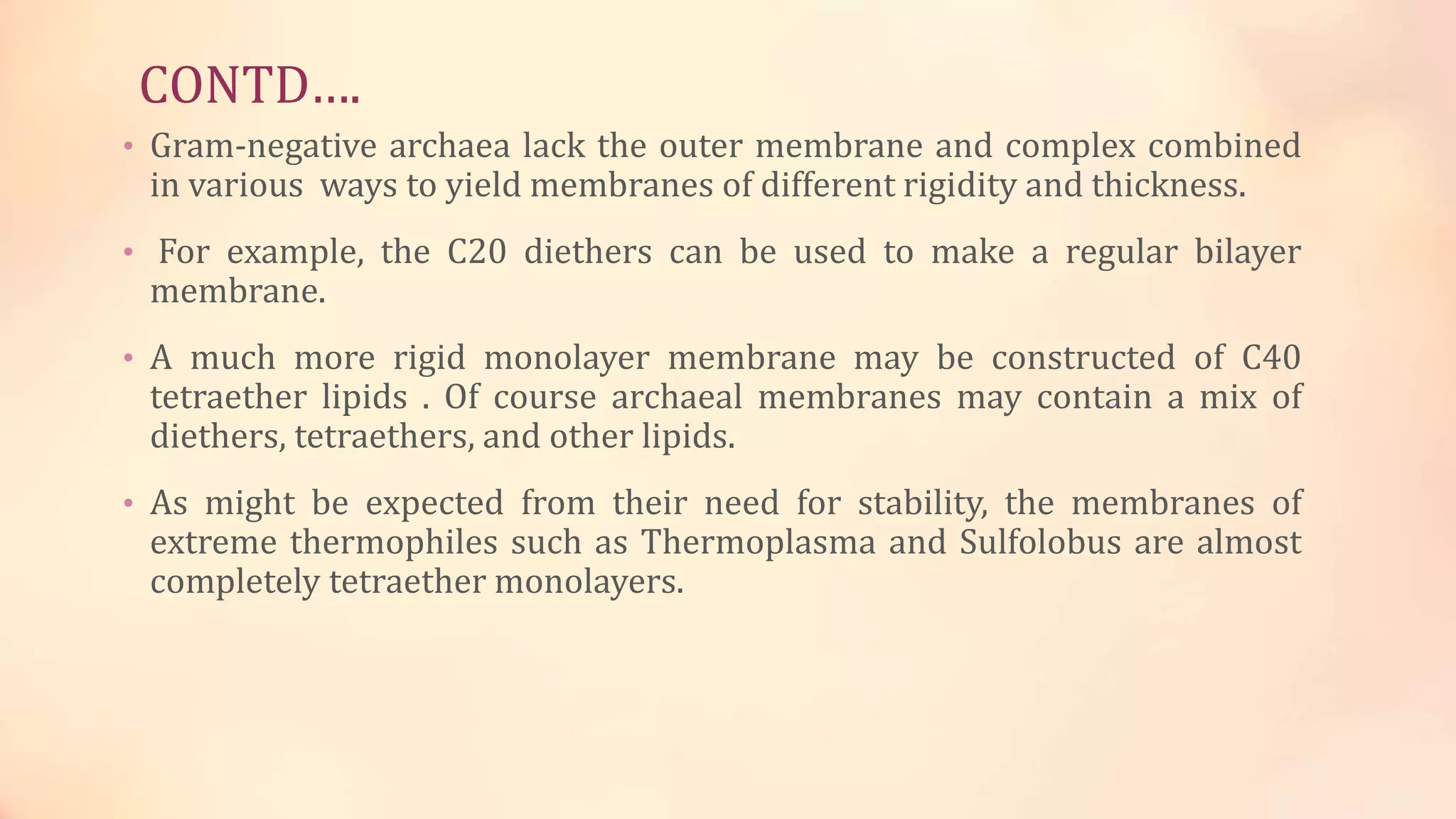CONTD….
• Gram-negative archaea lack the outer membrane and complex combined
in various ways to yield membranes of different rigidity and thickness.
• For example, the C20 diethers can be used to make a regular bilayer
membrane.
• A much more rigid monolayer membrane may be constructed of C40
tetraether lipids . Of course archaeal membranes may contain a mix of
diethers, tetraethers, and other lipids.
• As might be expected from their need for stability, the membranes of
extreme thermophiles such as Thermoplasma and Sulfolobus are almost
completely tetraether monolayers.
 