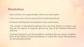 Metabolism
• Some archaea are organotrophs; others are autotrophic.
• A few even carry out an unusual form of photosynthesis.
• Archaeal carbohydrate metabolism is best understood.
• The enzyme 6-phosphofructokinase has not been found in archaea, and
they do not appear to degrade glucose by way of the Embden-Meyerhof
pathway.
• Extreme halophiles and thermophiles catabolize glucose using a modified
form of the Entner-Doudoroff pathway in which the initial intermediates
are not phosphorylated.
 