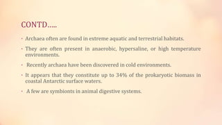 CONTD…..
• Archaea often are found in extreme aquatic and terrestrial habitats.
• They are often present in anaerobic, hypersaline, or high temperature
environments.
• Recently archaea have been discovered in cold environments.
• It appears that they constitute up to 34% of the prokaryotic biomass in
coastal Antarctic surface waters.
• A few are symbionts in animal digestive systems.
 