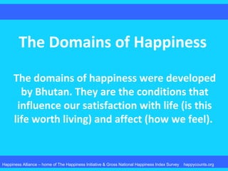 The Domains of Happiness
The domains of happiness were developed
by Bhutan. They are the conditions that
influence our satisfaction with life (is this
life worth living) and affect (how we feel).
Happiness Alliance – home of The Happiness Initiative & Gross National Happiness Index Survey happycounts.org
 