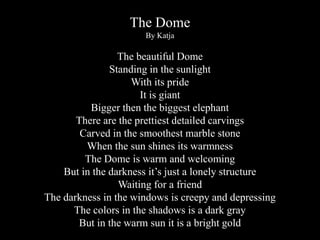 The Dome
By Katja

The beautiful Dome
Standing in the sunlight
With its pride
It is giant
Bigger then the biggest elephant
There are the prettiest detailed carvings
Carved in the smoothest marble stone
When the sun shines its warmness
The Dome is warm and welcoming
But in the darkness it’s just a lonely structure
Waiting for a friend
The darkness in the windows is creepy and depressing
The colors in the shadows is a dark gray
But in the warm sun it is a bright gold

 