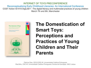 The Domestication of
Smart Toys:
Perceptions and
Practices of Young
Children and Their
Parents
INTERNET OF TOYS PRECONFERENCE
Reconceptualising Early Childhood Literacies: An International Conference
COST Action IS1410 DigiLitEY - The digital literacy and multimodal practices of young children
March 7th and 8th, Manchester
Patrícia Dias, CECC/CRC-W, Universidade Católica Portuguesa
Rita Brito, CRC-W, Universidade Católica Portuguesa; Escola de Educação, ISEC Lisboa
 
