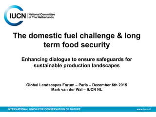 INTERNATIONAL UNION FOR CONSERVATION OF NATURE www.iucn.nl
The domestic fuel challenge & long
term food security
Enhancing dialogue to ensure safeguards for
sustainable production landscapes
Global Landscapes Forum – Paris – December 6th 2015
Mark van der Wal – IUCN NL
 