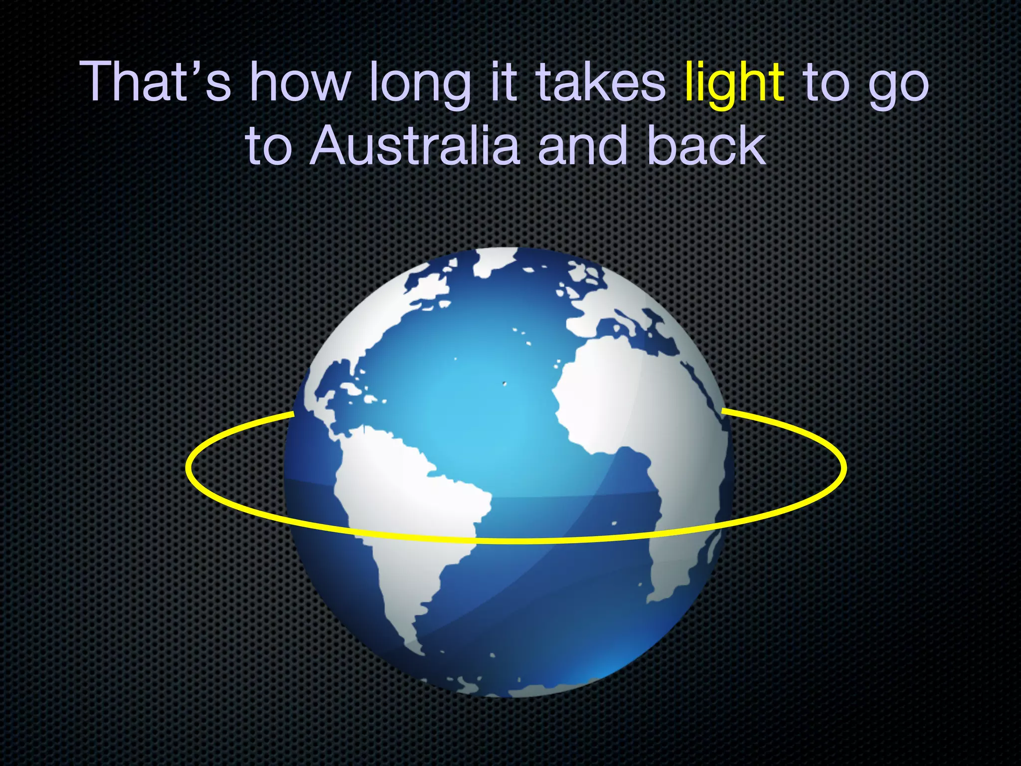 That’s how long it takes light to go
       to Australia and back
 