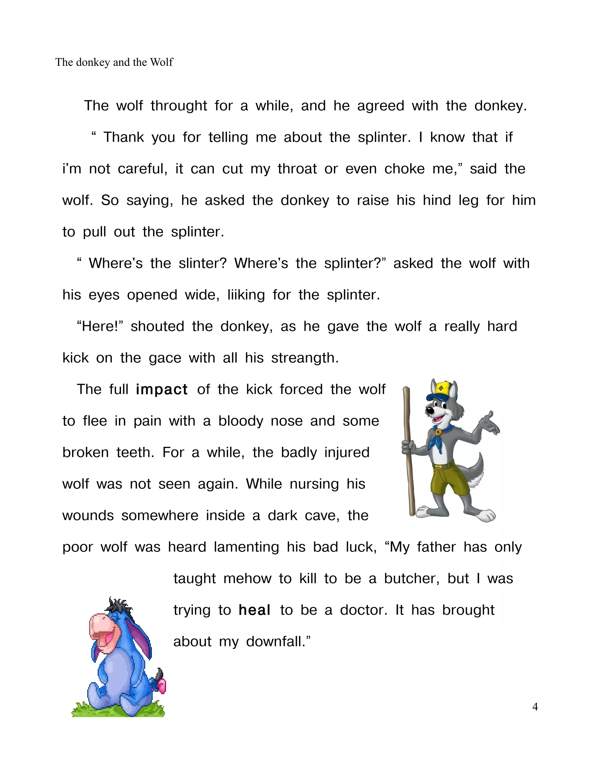 The donkey and the Wolf


     The wolf throught for a while, and he agreed with the donkey.

       “ Thank you for telling me about the splinter. I know that if

 i'm not careful, it can cut my throat or even choke me,” said the

 wolf. So saying, he asked the donkey to raise his hind leg for him

 to pull out the splinter.

    “ Where's the slinter? Where's the splinter?” asked the wolf with

 his eyes opened wide, liiking for the splinter.

    “Here!” shouted the donkey, as he gave the wolf a really hard

 kick on the gace with all his streangth.

    The full impact of the kick forced the wolf

 to flee in pain with a bloody nose and some

 broken teeth. For a while, the badly injured

 wolf was not seen again. While nursing his

 wounds somewhere inside a dark cave, the

 poor wolf was heard lamenting his bad luck, “My father has only

                          taught mehow to kill to be a butcher, but I was

                          trying to heal to be a doctor. It has brought

                          about my downfall.”



                                                                            4
 