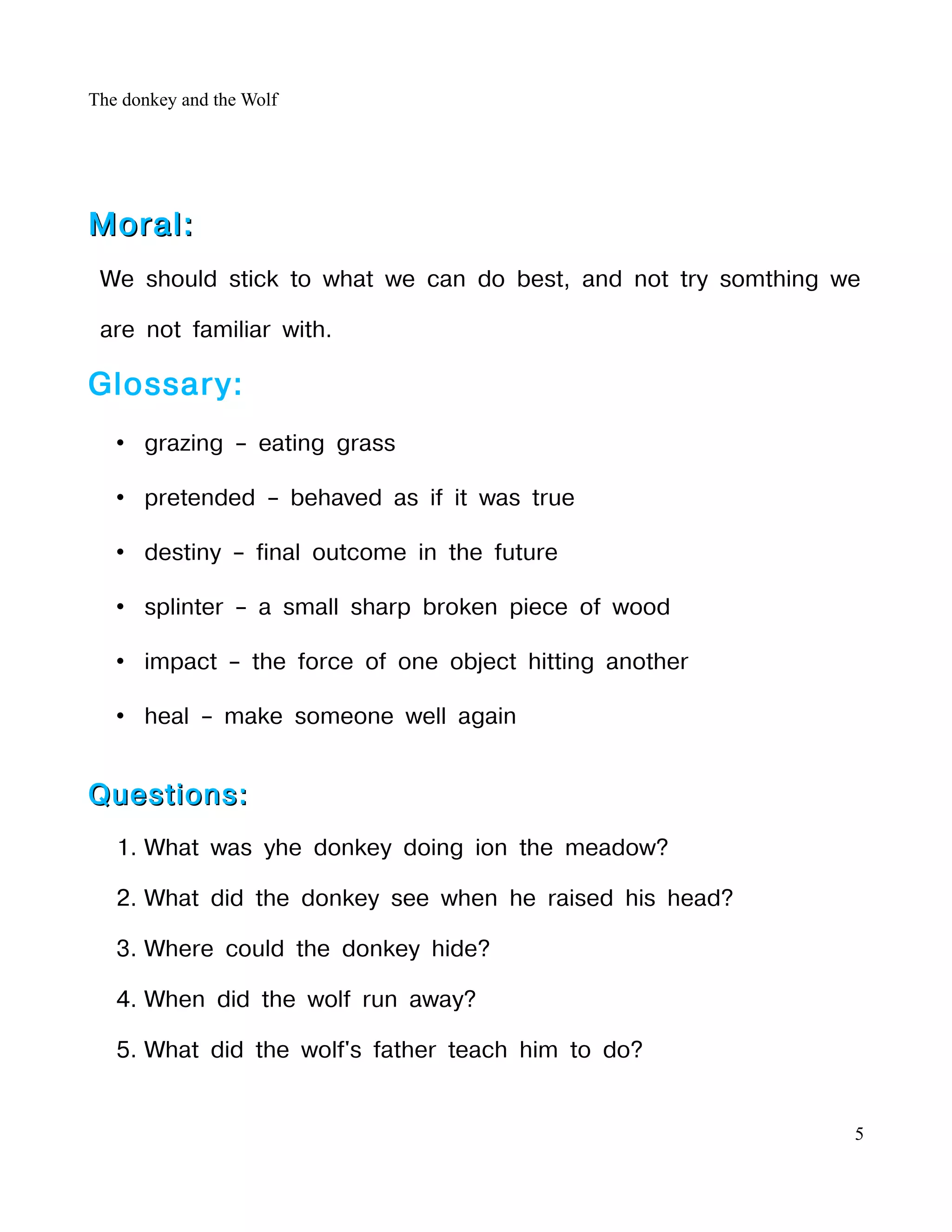 The donkey and the Wolf




Moral:
 We should stick to what we can do best, and not try somthing we

 are not familiar with.

Glossary:
   • grazing – eating grass

   • pretended – behaved as if it was true

   • destiny – final outcome in the future

   • splinter – a small sharp broken piece of wood

   • impact – the force of one object hitting another

   • heal – make someone well again


Questions:
   1. What was yhe donkey doing ion the meadow?

   2. What did the donkey see when he raised his head?

   3. Where could the donkey hide?

   4. When did the wolf run away?

   5. What did the wolf's father teach him to do?


                                                               5
 