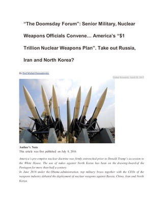 “The Doomsday Forum”: Senior Military, Nuclear
Weapons Officials Convene… America’s “$1
Trillion Nuclear Weapons Plan”. Take out Russia,
Iran and North Korea?
By Prof Michel Chossudovsky
Global Research, April28, 2017
Author’s Note
This article was first published on July 8, 2016
America’s pre-emptive nuclear doctrine was firmly entrenched prior to Donald Trump’s accession to
the White House. The use of nukes against North Korea has been on the drawing-board of the
Pentagon for more than half a century.
In June 2016 under the Obama administration, top military brass together with the CEOs of the
weapons industry debated the deployment of nuclear weapons against Russia, China, Iran and North
Korea.
 
